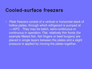 Cooled-surface freezers
• Plate freezers consist of a vertical or horizontal stack of
hollow plates, through which refrigerant is pumped at
----40ºC . They may be batch, semi-continuous or
continuous in operation. Flat, relatively thin foods (for
example filleted fish, fish fingers or beef burgers) are
placed in single layers between the plates and a slight
pressure is applied by moving the plates together.
 