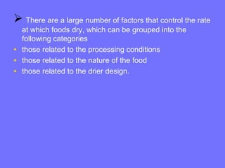  There are a large number of factors that control the rate
at which foods dry, which can be grouped into the
following categories
• those related to the processing conditions
• those related to the nature of the food
• those related to the drier design.
 