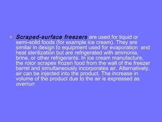 • Scraped-surface freezers are used for liquid or
semi-solid foods (for example ice cream). They are
similar in design to equipment used for evaporation and
heat sterilization but are refrigerated with ammonia,
brine, or other refrigerants. In ice cream manufacture,
the rotor scrapes frozen food from the wall of the freezer
barrel and simultaneously incorporates air. Alternatively,
air can be injected into the product. The increase in
volume of the product due to the air is expressed as
overrun
 