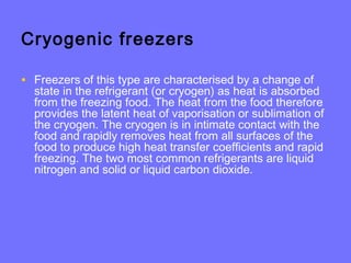 Cryogenic freezers
• Freezers of this type are characterised by a change of
state in the refrigerant (or cryogen) as heat is absorbed
from the freezing food. The heat from the food therefore
provides the latent heat of vaporisation or sublimation of
the cryogen. The cryogen is in intimate contact with the
food and rapidly removes heat from all surfaces of the
food to produce high heat transfer coefficients and rapid
freezing. The two most common refrigerants are liquid
nitrogen and solid or liquid carbon dioxide.
 