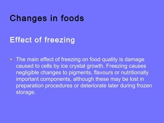 Changes in foods
Effect of freezing
• The main effect of freezing on food quality is damage
caused to cells by ice crystal growth. Freezing causes
negligible changes to pigments, flavours or nutritionally
important components, although these may be lost in
preparation procedures or deteriorate later during frozen
storage.
 