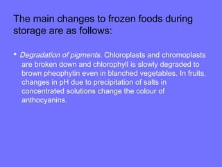 The main changes to frozen foods during
storage are as follows:
• Degradation of pigments. Chloroplasts and chromoplasts
are broken down and chlorophyll is slowly degraded to
brown pheophytin even in blanched vegetables. In fruits,
changes in pH due to precipitation of salts in
concentrated solutions change the colour of
anthocyanins.
 