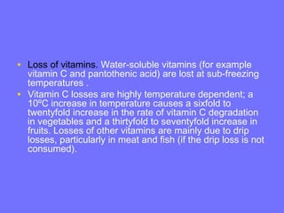 • Loss of vitamins. Water-soluble vitamins (for example
vitamin C and pantothenic acid) are lost at sub-freezing
temperatures .
• Vitamin C losses are highly temperature dependent; a
10ºC increase in temperature causes a sixfold to
twentyfold increase in the rate of vitamin C degradation
in vegetables and a thirtyfold to seventyfold increase in
fruits. Losses of other vitamins are mainly due to drip
losses, particularly in meat and fish (if the drip loss is not
consumed).
 