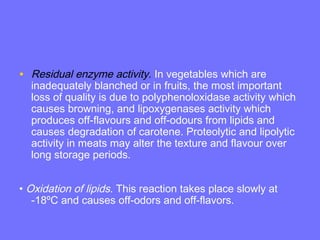 • Residual enzyme activity. In vegetables which are
inadequately blanched or in fruits, the most important
loss of quality is due to polyphenoloxidase activity which
causes browning, and lipoxygenases activity which
produces off-flavours and off-odours from lipids and
causes degradation of carotene. Proteolytic and lipolytic
activity in meats may alter the texture and flavour over
long storage periods.
• Oxidation of lipids. This reaction takes place slowly at
-18ºC and causes off-odors and off-flavors.
 