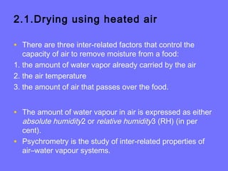 2.1.Drying using heated air
• There are three inter-related factors that control the
capacity of air to remove moisture from a food:
1. the amount of water vapor already carried by the air
2. the air temperature
3. the amount of air that passes over the food.
• The amount of water vapour in air is expressed as either
absolute humidity2 or relative humidity3 (RH) (in per
cent).
• Psychrometry is the study of inter-related properties of
air–water vapour systems.
 