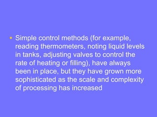 • Simple control methods (for example,
reading thermometers, noting liquid levels
in tanks, adjusting valves to control the
rate of heating or filling), have always
been in place, but they have grown more
sophisticated as the scale and complexity
of processing has increased
 