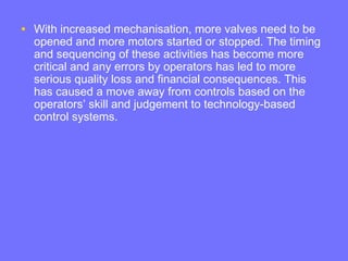• With increased mechanisation, more valves need to be
opened and more motors started or stopped. The timing
and sequencing of these activities has become more
critical and any errors by operators has led to more
serious quality loss and financial consequences. This
has caused a move away from controls based on the
operators’ skill and judgement to technology-based
control systems.
 