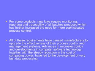 • For some products, new laws require monitoring,
reporting and traceability of all batches produced which
has further increased the need for more sophisticated
process control.
• All of these requirements have caused manufacturers to
upgrade the effectiveness of their process control and
management systems. Advances in microelectronics
and developments in computer software technology,
together with the steady reduction in the cost of
computing power, have led to the development of very
fast data processing.
 