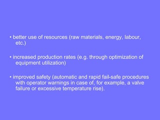 • better use of resources (raw materials, energy, labour,
etc.)
• increased production rates (e.g. through optimization of
equipment utilization)
• improved safety (automatic and rapid fail-safe procedures
with operator warnings in case of, for example, a valve
failure or excessive temperature rise).
 