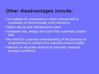 Other disadvantages include:
• not suitable for processes in which manual skill is
necessary or economically more attractive
• higher set-up and maintenance costs
• increased risk, delays and cost if the automatic system
fails
• the need for a precise understanding of the process for
programming to achieve the required product quality
• reliance on accurate sensors to precisely measure
process conditions.
 