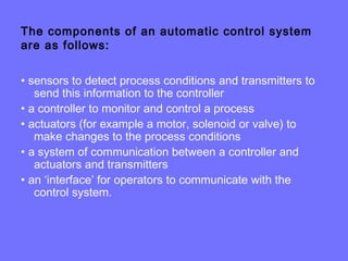 The components of an automatic control system
are as follows:
• sensors to detect process conditions and transmitters to
send this information to the controller
• a controller to monitor and control a process
• actuators (for example a motor, solenoid or valve) to
make changes to the process conditions
• a system of communication between a controller and
actuators and transmitters
• an ‘interface’ for operators to communicate with the
control system.
 