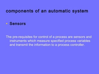 components of an automatic system
• Sensors
The pre-requisites for control of a process are sensors and
instruments which measure specified process variables
and transmit the information to a process controller.
 