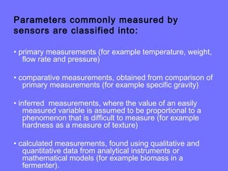 Parameters commonly measured by
sensors are classified into:
• primary measurements (for example temperature, weight,
flow rate and pressure)
• comparative measurements, obtained from comparison of
primary measurements (for example specific gravity)
• inferred measurements, where the value of an easily
measured variable is assumed to be proportional to a
phenomenon that is difficult to measure (for example
hardness as a measure of texture)
• calculated measurements, found using qualitative and
quantitative data from analytical instruments or
mathematical models (for example biomass in a
fermenter).
 
