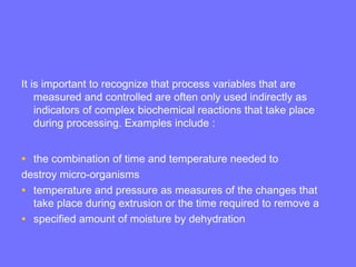 It is important to recognize that process variables that are
measured and controlled are often only used indirectly as
indicators of complex biochemical reactions that take place
during processing. Examples include :
• the combination of time and temperature needed to
destroy micro-organisms
• temperature and pressure as measures of the changes that
take place during extrusion or the time required to remove a
• specified amount of moisture by dehydration
 
