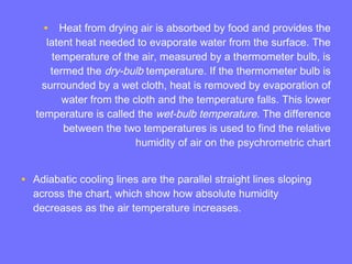 • Heat from drying air is absorbed by food and provides the
latent heat needed to evaporate water from the surface. The
temperature of the air, measured by a thermometer bulb, is
termed the dry-bulb temperature. If the thermometer bulb is
surrounded by a wet cloth, heat is removed by evaporation of
water from the cloth and the temperature falls. This lower
temperature is called the wet-bulb temperature. The difference
between the two temperatures is used to find the relative
humidity of air on the psychrometric chart
• Adiabatic cooling lines are the parallel straight lines sloping
across the chart, which show how absolute humidity
decreases as the air temperature increases.
 