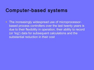 Computer-based systems
• The increasingly widespread use of microprocessor-
based process controllers over the last twenty years is
due to their flexibility in operation, their ability to record
(or ‘log’) data for subsequent calculations and the
substantial reduction in their cost
 