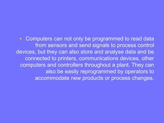 • Computers can not only be programmed to read data
from sensors and send signals to process control
devices, but they can also store and analyse data and be
connected to printers, communications devices, other
computers and controllers throughout a plant. They can
also be easily reprogrammed by operators to
accommodate new products or process changes.
 