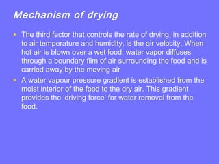 Mechanism of drying
• The third factor that controls the rate of drying, in addition
to air temperature and humidity, is the air velocity. When
hot air is blown over a wet food, water vapor diffuses
through a boundary film of air surrounding the food and is
carried away by the moving air
• A water vapour pressure gradient is established from the
moist interior of the food to the dry air. This gradient
provides the ‘driving force’ for water removal from the
food.
 