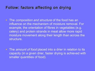 Follow: factors affecting on dryingFollow: factors affecting on drying
• The composition and structure of the food has an
influence on the mechanism of moisture removal. For
example, the orientation of fibres in vegetables (e.g.
celery) and protein strands in meat allow more rapid
moisture movement along their length than across the
structure.
• The amount of food placed into a drier in relation to its
capacity (in a given drier, faster drying is achieved with
smaller quantities of food).
 