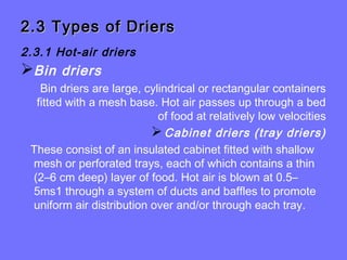 2.3 Types of Driers2.3 Types of Driers
2.3.1 Hot-air driers
Bin driers
Bin driers are large, cylindrical or rectangular containers
fitted with a mesh base. Hot air passes up through a bed
of food at relatively low velocities
Cabinet driers (tray driers)
These consist of an insulated cabinet fitted with shallow
mesh or perforated trays, each of which contains a thin
(2–6 cm deep) layer of food. Hot air is blown at 0.5–
5ms1 through a system of ducts and baffles to promote
uniform air distribution over and/or through each tray.
 