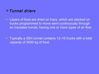 Tunnel driers
• Layers of food are dried on trays, which are stacked on
trucks programmed to move semi continuously through
an insulated tunnel, having one or more types of air flow
• Typically a 20m tunnel contains 12–15 trucks with a total
capacity of 5000 kg of food.
 