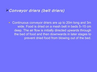 Conveyor driers (belt driers)
• Continuous conveyor driers are up to 20m long and 3m
wide. Food is dried on a mesh belt in beds 5–15 cm
deep. The air flow is initially directed upwards through
the bed of food and then downwards in later stages to
prevent dried food from blowing out of the bed.
 