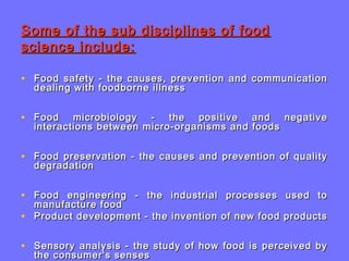 Some of the sub disciplines of foodSome of the sub disciplines of food
science include:science include:
• Food safety - the causes, prevention and communicationFood safety - the causes, prevention and communication
dealing with foodborne illnessdealing with foodborne illness
• Food microbiology - the positive and negativeFood microbiology - the positive and negative
interactions between micro-organisms and foodsinteractions between micro-organisms and foods
• Food preservation - the causes and prevention of qualityFood preservation - the causes and prevention of quality
degradationdegradation
• Food engineering - the industrial processes used toFood engineering - the industrial processes used to
manufacture foodmanufacture food
• Product development - the invention of new food productsProduct development - the invention of new food products
• Sensory analysis - the study of how food is perceived bySensory analysis - the study of how food is perceived by
the consumer's sensesthe consumer's senses
 