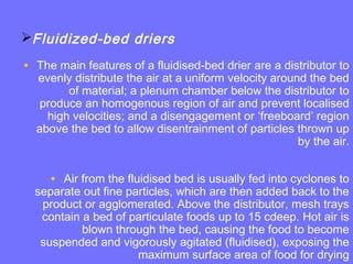 Fluidized-bed driers
• The main features of a fluidised-bed drier are a distributor to
evenly distribute the air at a uniform velocity around the bed
of material; a plenum chamber below the distributor to
produce an homogenous region of air and prevent localised
high velocities; and a disengagement or ‘freeboard’ region
above the bed to allow disentrainment of particles thrown up
by the air.
• Air from the fluidised bed is usually fed into cyclones to
separate out fine particles, which are then added back to the
product or agglomerated. Above the distributor, mesh trays
contain a bed of particulate foods up to 15 cdeep. Hot air is
blown through the bed, causing the food to become
suspended and vigorously agitated (fluidised), exposing the
maximum surface area of food for drying
 