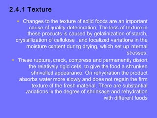2.4.1 Texture
• Changes to the texture of solid foods are an important
cause of quality deterioration, The loss of texture in
these products is caused by gelatinization of starch,
crystallization of cellulose , and localized variations in the
moisture content during drying, which set up internal
stresses.
• These rupture, crack, compress and permanently distort
the relatively rigid cells, to give the food a shrunken
shrivelled appearance. On rehydration the product
absorbs water more slowly and does not regain the firm
texture of the fresh material. There are substantial
variations in the degree of shrinkage and rehydration
with different foods
 