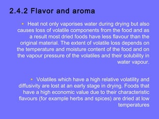2.4.2 Flavor and aroma
• Heat not only vaporises water during drying but also
causes loss of volatile components from the food and as
a result most dried foods have less flavour than the
original material. The extent of volatile loss depends on
the temperature and moisture content of the food and on
the vapour pressure of the volatiles and their solubility in
water vapour.
• Volatiles which have a high relative volatility and
diffusivity are lost at an early stage in drying. Foods that
have a high economic value due to their characteristic
flavours (for example herbs and spices) are dried at low
temperatures
 