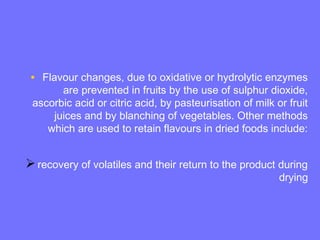• Flavour changes, due to oxidative or hydrolytic enzymes
are prevented in fruits by the use of sulphur dioxide,
ascorbic acid or citric acid, by pasteurisation of milk or fruit
juices and by blanching of vegetables. Other methods
which are used to retain flavours in dried foods include:
recovery of volatiles and their return to the product during
drying
 