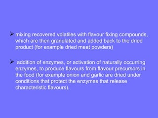 mixing recovered volatiles with flavour fixing compounds,
which are then granulated and added back to the dried
product (for example dried meat powders)
 addition of enzymes, or activation of naturally occurring
enzymes, to produce flavours from flavour precursors in
the food (for example onion and garlic are dried under
conditions that protect the enzymes that release
characteristic flavours).
 