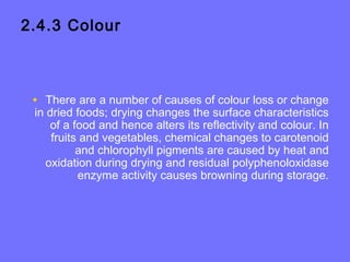 2.4.3 Colour
• There are a number of causes of colour loss or change
in dried foods; drying changes the surface characteristics
of a food and hence alters its reflectivity and colour. In
fruits and vegetables, chemical changes to carotenoid
and chlorophyll pigments are caused by heat and
oxidation during drying and residual polyphenoloxidase
enzyme activity causes browning during storage.
 