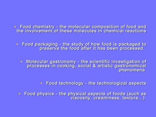 • Food chemistry - the molecular composition of food andFood chemistry - the molecular composition of food and
the involvement of these molecules in chemical reactionsthe involvement of these molecules in chemical reactions
• Food packaging - the study of how food is packaged toFood packaging - the study of how food is packaged to
preserve the food after it has been processed.preserve the food after it has been processed.
• Molecular gastronomy - the scientific investigation ofMolecular gastronomy - the scientific investigation of
processes in cooking, social & artistic gastronomicalprocesses in cooking, social & artistic gastronomical
phenomenaphenomena
• Food technology - the technological aspectsFood technology - the technological aspects
• Food physics - the physical aspects of foods (such asFood physics - the physical aspects of foods (such as
viscosity, creaminess, texture...)viscosity, creaminess, texture...)
 