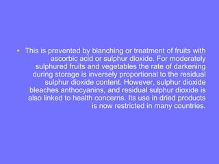• This is prevented by blanching or treatment of fruits with
ascorbic acid or sulphur dioxide. For moderately
sulphured fruits and vegetables the rate of darkening
during storage is inversely proportional to the residual
sulphur dioxide content. However, sulphur dioxide
bleaches anthocyanins, and residual sulphur dioxide is
also linked to health concerns. Its use in dried products
is now restricted in many countries.
 