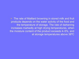 • The rate of Maillard browning in stored milk and fruit
products depends on the water activity of the food and
the temperature of storage. The rate of darkening
increases markedly at high drying temperatures, when
the moisture content of the product exceeds 4–5%, and
at storage temperatures above 38ºC
 