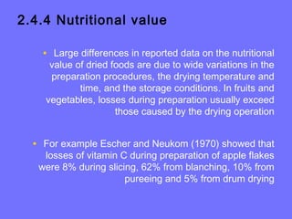 2.4.4 Nutritional value
• Large differences in reported data on the nutritional
value of dried foods are due to wide variations in the
preparation procedures, the drying temperature and
time, and the storage conditions. In fruits and
vegetables, losses during preparation usually exceed
those caused by the drying operation
• For example Escher and Neukom (1970) showed that
losses of vitamin C during preparation of apple flakes
were 8% during slicing, 62% from blanching, 10% from
pureeing and 5% from drum drying
 