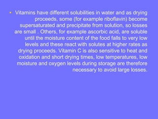 • Vitamins have different solubilities in water and as drying
proceeds, some (for example riboflavin) become
supersaturated and precipitate from solution, so losses
are small . Others, for example ascorbic acid, are soluble
until the moisture content of the food falls to very low
levels and these react with solutes at higher rates as
drying proceeds. Vitamin C is also sensitive to heat and
oxidation and short drying times, low temperatures, low
moisture and oxygen levels during storage are therefore
necessary to avoid large losses.
 