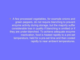 • A few processed vegetables, for example onions and
green peppers, do not require blanching to prevent
enzyme activity during storage, but the majority suffer
considerable loss in quality if blanching is omitted or if
they are under-blanched. To achieve adequate enzyme
inactivation, food is heated rapidly to a pre-set
temperature, held for a pre-set time and then cooled
rapidly to near ambient temperatures.
 