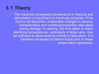 3.1 Theory
• The maximum processing temperature in freezing and
dehydration is insufficient to inactivate enzymes. If the
food is not blanched, undesirable changes in sensory
characteristics and nutritional properties take place
during storage. In canning, the time taken to reach
sterilizing temperatures, particularly in large cans, may
be sufficient to allow enzyme activity to take place. It is
therefore necessary to blanch foods prior to these
preservation operations.
 