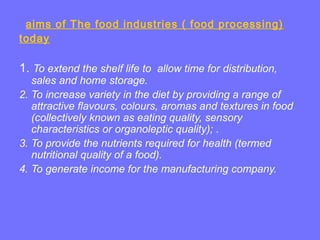 aims of The food industries ( food processing)
today
1. To extend the shelf life to allow time for distribution,
sales and home storage.
2. To increase variety in the diet by providing a range of
attractive flavours, colours, aromas and textures in food
(collectively known as eating quality, sensory
characteristics or organoleptic quality); .
3. To provide the nutrients required for health (termed
nutritional quality of a food).
4. To generate income for the manufacturing company.
 