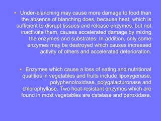 • Under-blanching may cause more damage to food than
the absence of blanching does, because heat, which is
sufficient to disrupt tissues and release enzymes, but not
inactivate them, causes accelerated damage by mixing
the enzymes and substrates. In addition, only some
enzymes may be destroyed which causes increased
activity of others and accelerated deterioration.
• Enzymes which cause a loss of eating and nutritional
qualities in vegetables and fruits include lipoxygenase,
polyphenoloxidase, polygalacturonase and
chlorophyllase. Two heat-resistant enzymes which are
found in most vegetables are catalase and peroxidase.
 