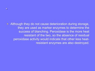 ``
• Although they do not cause deterioration during storage,
they are used as marker enzymes to determine the
success of blanching. Peroxidase is the more heat
resistant of the two, so the absence of residual
peroxidase activity would indicate that other less heat-
resistant enzymes are also destroyed.
 