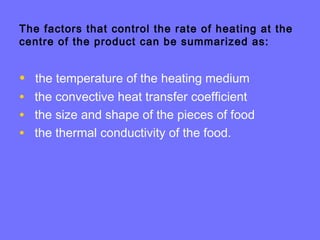 The factors that control the rate of heating at the
centre of the product can be summarized as:
• the temperature of the heating medium
• the convective heat transfer coefficient
• the size and shape of the pieces of food
• the thermal conductivity of the food.
 