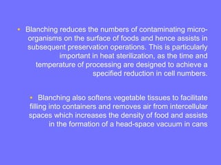 • Blanching reduces the numbers of contaminating micro-
organisms on the surface of foods and hence assists in
subsequent preservation operations. This is particularly
important in heat sterilization, as the time and
temperature of processing are designed to achieve a
specified reduction in cell numbers.
• Blanching also softens vegetable tissues to facilitate
filling into containers and removes air from intercellular
spaces which increases the density of food and assists
in the formation of a head-space vacuum in cans
 