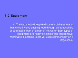 3.2 Equipment
• The two most widespread commercial methods of
blanching involve passing food through an atmosphere
of saturated steam or a bath of hot water. Both types of
equipment are relatively simple and inexpensive.
Microwave blanching is not yet used commercially on a
large scale.
 