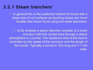 3.2.1 Steam blanchers`
• In general this is the preferred method for foods with a
large area of cut surfaces as leaching losses are much
smaller than those found using hot-water blanchers.
• At its simplest a steam blancher consists of a mesh
conveyor belt that carries food through a steam
atmosphere in a tunnel. The residence time of the food is
controlled by the speed of the conveyor and the length of
the tunnel. Typically a tunnel is 15m long and 1–1.5m
wide.
 