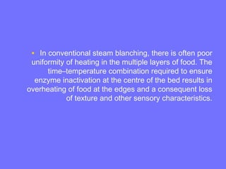 • In conventional steam blanching, there is often poor
uniformity of heating in the multiple layers of food. The
time–temperature combination required to ensure
enzyme inactivation at the centre of the bed results in
overheating of food at the edges and a consequent loss
of texture and other sensory characteristics.
 