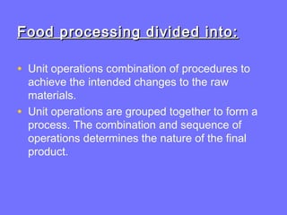 Food processing divided into:Food processing divided into:
• Unit operations combination of procedures to
achieve the intended changes to the raw
materials.
• Unit operations are grouped together to form a
process. The combination and sequence of
operations determines the nature of the final
product.
 