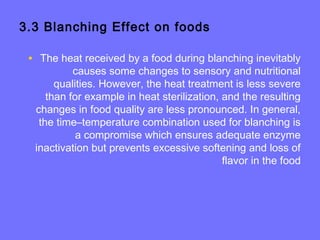 3.3 Blanching Effect on foods
• The heat received by a food during blanching inevitably
causes some changes to sensory and nutritional
qualities. However, the heat treatment is less severe
than for example in heat sterilization, and the resulting
changes in food quality are less pronounced. In general,
the time–temperature combination used for blanching is
a compromise which ensures adequate enzyme
inactivation but prevents excessive softening and loss of
flavor in the food
 